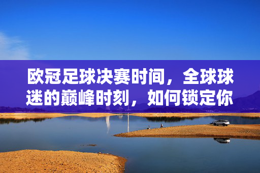 欧冠足球决赛时间，全球球迷的巅峰时刻，如何锁定你的观赛日程？欧冠决赛时间，全球球迷巅峰时刻观赛日程锁定