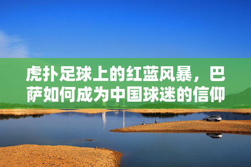 虎扑足球上的红蓝风暴，巴萨如何成为中国球迷的信仰图腾？红蓝风暴，巴萨成为中国球迷的信仰图腾