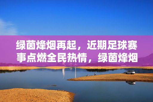 绿茵烽烟再起,近期足球赛事点燃全民热情,绿茵烽烟再起,足球赛事点燃全民热情
