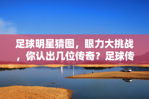 足球明星猜图，眼力大挑战，你认出几位传奇？足球传奇猜图，眼力大挑战，你认出几位？