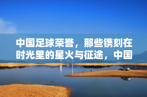 中国足球荣誉，那些镌刻在时光里的星火与征途，中国足球荣誉，镌刻时光的星火征途