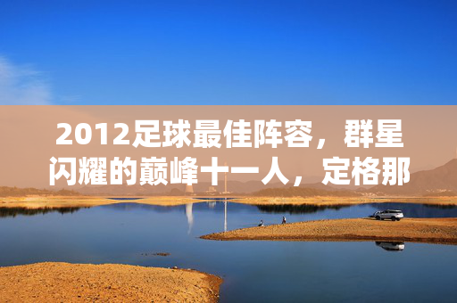 2012足球最佳阵容，群星闪耀的巅峰十一人，定格那个时代的足球荣光，2012足球巅峰十一人，群星闪耀的时代荣光