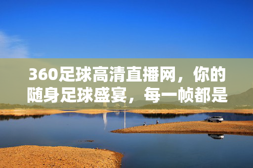 360足球高清直播网，你的随身足球盛宴，每一帧都是热血沸腾，360足球高清直播网，随身热血盛宴，帧帧燃情