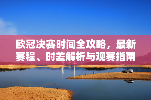 欧冠决赛时间全攻略，最新赛程、时差解析与观赛指南，欧冠决赛时间全攻略