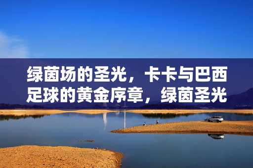 绿茵场的圣光，卡卡与巴西足球的黄金序章，绿茵圣光，卡卡开启巴西足球黄金序章