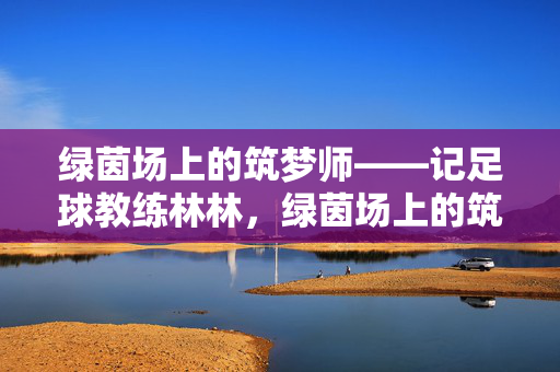 绿茵场上的筑梦师——记足球教练林林，绿茵场上的筑梦师——足球教练林林