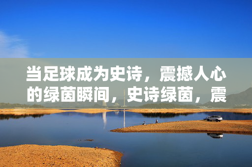 当足球成为史诗，震撼人心的绿茵瞬间，史诗绿茵，震撼人心的足球瞬间