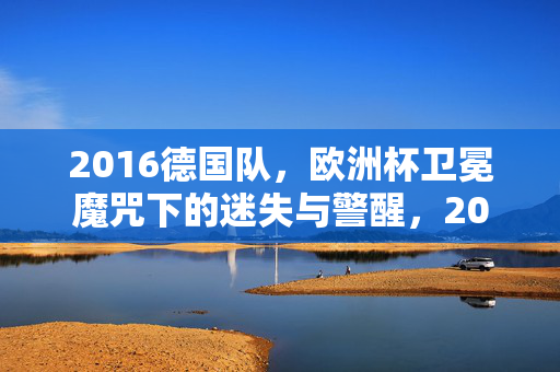 2016德国队，欧洲杯卫冕魔咒下的迷失与警醒，2016德国队，欧洲杯卫冕魔咒下的迷失与警醒