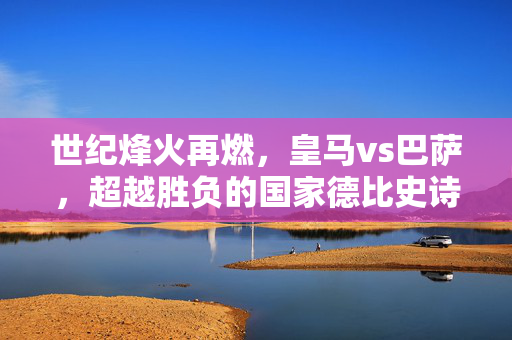 世纪烽火再燃，皇马vs巴萨，超越胜负的国家德比史诗，世纪烽火中的国家德比，超越胜负的史诗