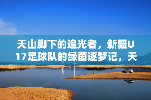 天山脚下的追光者，新疆U17足球队的绿茵逐梦记，天山逐梦，新疆U17足球队的绿茵追光记