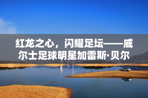 红龙之心,闪耀足坛——威尔士足球明星加雷斯·贝尔传奇,红龙之心闪耀足坛——加雷斯·贝尔传奇