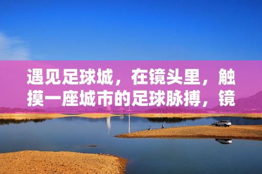 遇见足球城,在镜头里,触摸一座城市的足球脉搏,镜头里的足球城脉动