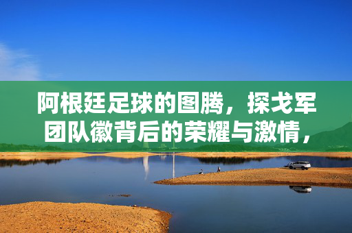 阿根廷足球的图腾，探戈军团队徽背后的荣耀与激情，阿根廷足球图腾，探戈军团队徽的荣耀与激情