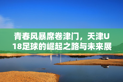 青春风暴席卷津门，天津U18足球的崛起之路与未来展望，津门青春风暴，天津U18足球崛起之路与未来展望