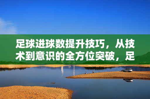 足球进球数提升技巧,从技术到意识的全方位突破,足球进球数提升技巧,技术到意识的全方位突破