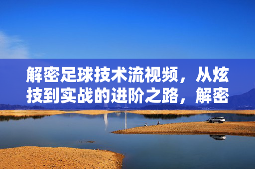 解密足球技术流视频，从炫技到实战的进阶之路，解密足球技术流，从炫技到实战的进阶之路