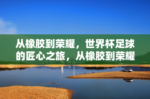 从橡胶到荣耀，世界杯足球的匠心之旅，从橡胶到荣耀，世界杯足球的匠心之旅