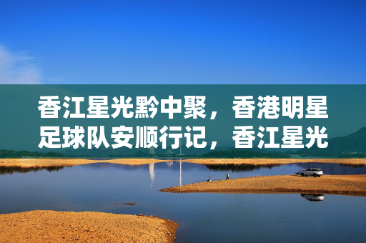 香江星光黔中聚，香港明星足球队安顺行记，香江星光黔中聚，香港明星足球队安顺行记