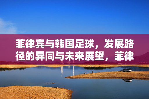 菲律宾与韩国足球，发展路径的异同与未来展望，菲律宾与韩国足球发展路径异同及未来展望