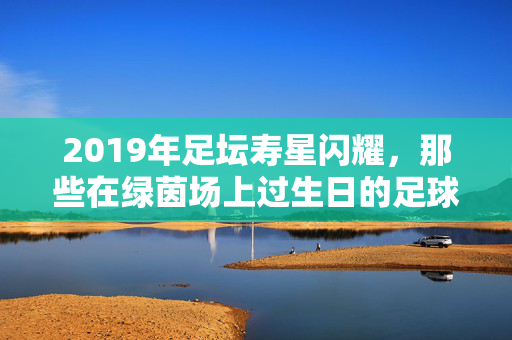 2019年足坛寿星闪耀，那些在绿茵场上过生日的足球明星