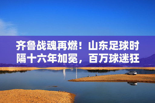 齐鲁战魂再燃！山东足球时隔十六年加冕，百万球迷狂欢夜见证荣耀时刻，山东足球十六年加冕！齐鲁战魂燃百万球迷狂欢夜