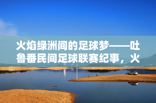火焰绿洲间的足球梦——吐鲁番民间足球联赛纪事，火焰绿洲足球梦——吐鲁番民间联赛纪事