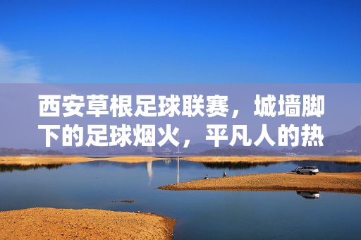西安草根足球联赛,城墙脚下的足球烟火,平凡人的热血赛场,西安城墙脚下的草根足球烟火