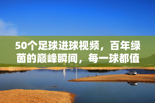 50个足球进球视频,百年绿茵的巅峰瞬间,每一球都值得铭记,百年绿茵巅峰进球,50个永恒瞬间