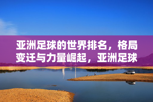 亚洲足球的世界排名，格局变迁与力量崛起，亚洲足球崛起，世界排名变迁与格局重塑