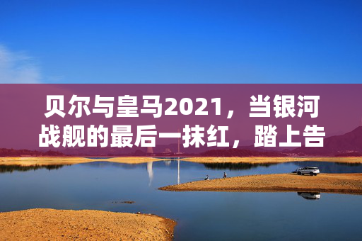 贝尔与皇马2021，当银河战舰的最后一抹红，踏上告别之路，贝尔与皇马2021，银河战舰最后一抹红的告别