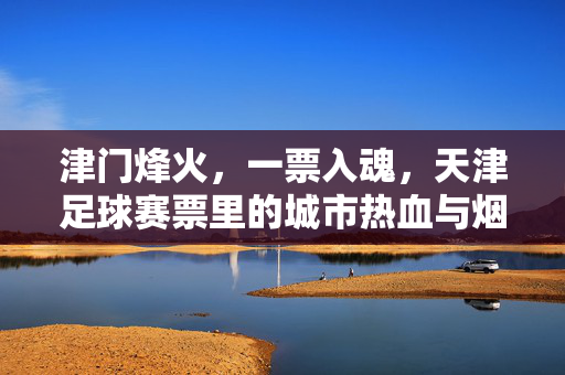 津门烽火，一票入魂，天津足球赛票里的城市热血与烟火气，津门一票入魂，烽火烟火铸城魂