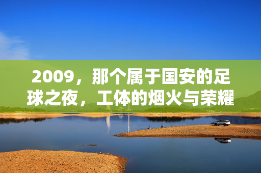 2009，那个属于国安的足球之夜，工体的烟火与荣耀回响，2009国安工体夜，烟火与荣耀回响