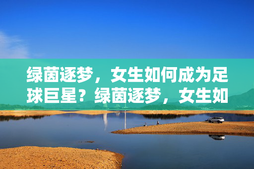 绿茵逐梦，女生如何成为足球巨星？绿茵逐梦，女生如何成为足球巨星