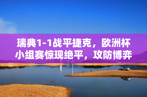 瑞典1-1战平捷克，欧洲杯小组赛惊现绝平，攻防博弈中各取三分，欧洲杯小组赛，瑞典1-1绝平捷克，攻防博弈各取三分
