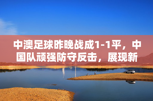 中澳足球昨晚战成1-1平，中国队顽强防守反击，展现新面貌，中澳足球1-1平，中国队顽强防守反击展现新面貌
