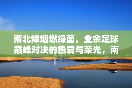 南北烽烟燃绿茵，业余足球巅峰对决的热爱与荣光，南北烽烟燃绿茵，业余足球巅峰对决的热爱荣光