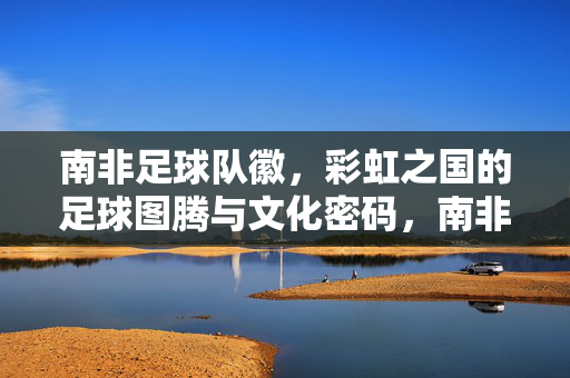 南非足球队徽，彩虹之国的足球图腾与文化密码，南非队徽，彩虹之国的足球图腾与文化密码
