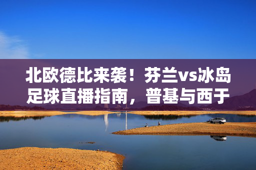 北欧德比来袭！芬兰vs冰岛足球直播指南，普基与西于尔兹松领衔的冰与火之歌，北欧德比，芬兰vs冰岛足球直播指南，普基与西于尔兹松领衔冰与火之歌