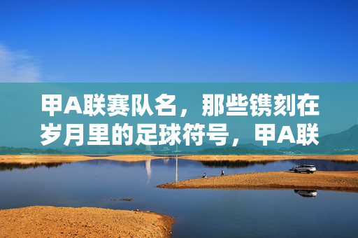 甲A联赛队名，那些镌刻在岁月里的足球符号，甲A联赛队名，镌刻在岁月里的足球符号