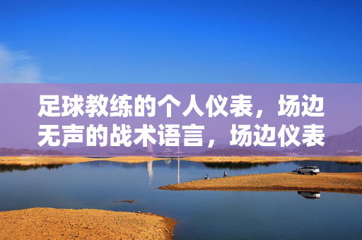 足球教练的个人仪表，场边无声的战术语言，场边仪表，足球教练的无声战术语言