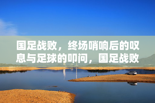 国足战败，终场哨响后的叹息与足球的叩问，国足战败，终场哨响下的叹息与叩问