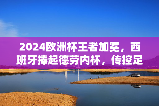 2024欧洲杯王者加冕，西班牙捧起德劳内杯，传控足球再谱新篇