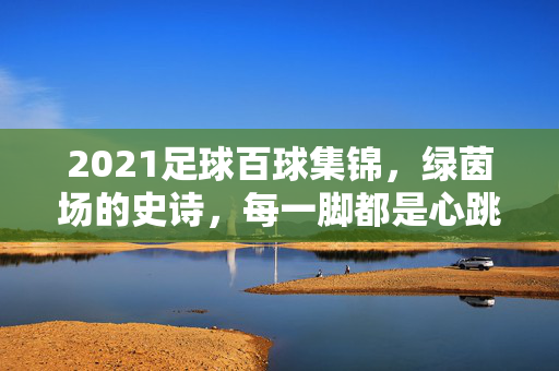2021足球百球集锦，绿茵场的史诗，每一脚都是心跳，2021足球百球，绿茵史诗，每球心跳
