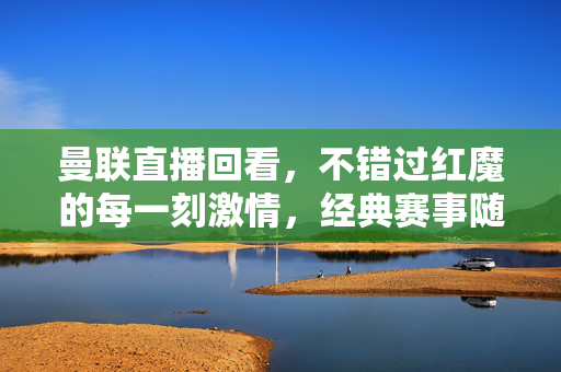 曼联直播回看，不错过红魔的每一刻激情，经典赛事随时重温，曼联直播回看，重温红魔激情时刻，经典赛事不错过