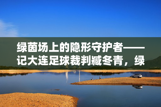 绿茵场上的隐形守护者——记大连足球裁判臧冬青,绿茵场隐形守护者,大连足球裁判臧冬青