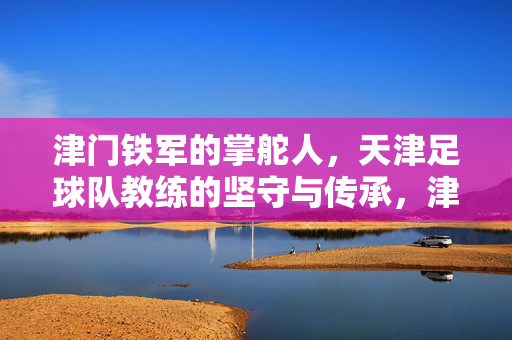 津门铁军的掌舵人，天津足球队教练的坚守与传承，津门铁军掌舵人，天津足球教练的坚守与传承