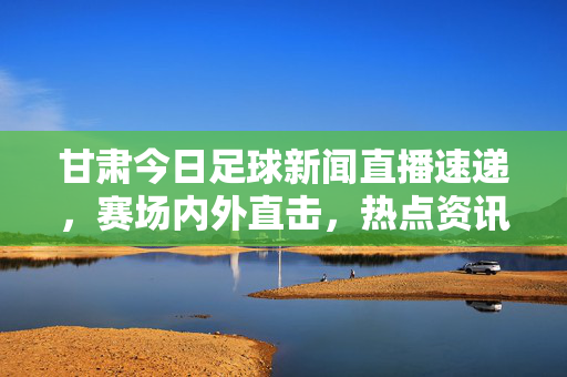 甘肃今日足球新闻直播速递,赛场内外直击,热点资讯一网打尽,甘肃今日足球直播速递,赛场内外热点一网打尽