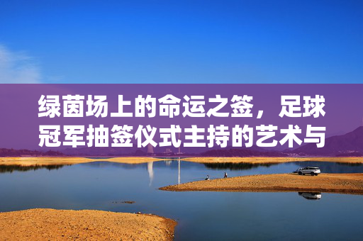 绿茵场上的命运之签,足球冠军抽签仪式主持的艺术与担当,绿茵场命运之签,足球冠军抽签仪式主持的艺术与担当
