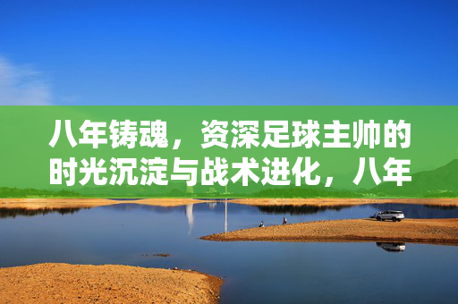 八年铸魂，资深足球主帅的时光沉淀与战术进化，八年铸魂，资深足球主帅的时光沉淀与战术进化
