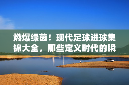 燃爆绿茵!现代足球进球集锦大全,那些定义时代的瞬间,燃爆绿茵!现代足球定义时代的进球瞬间